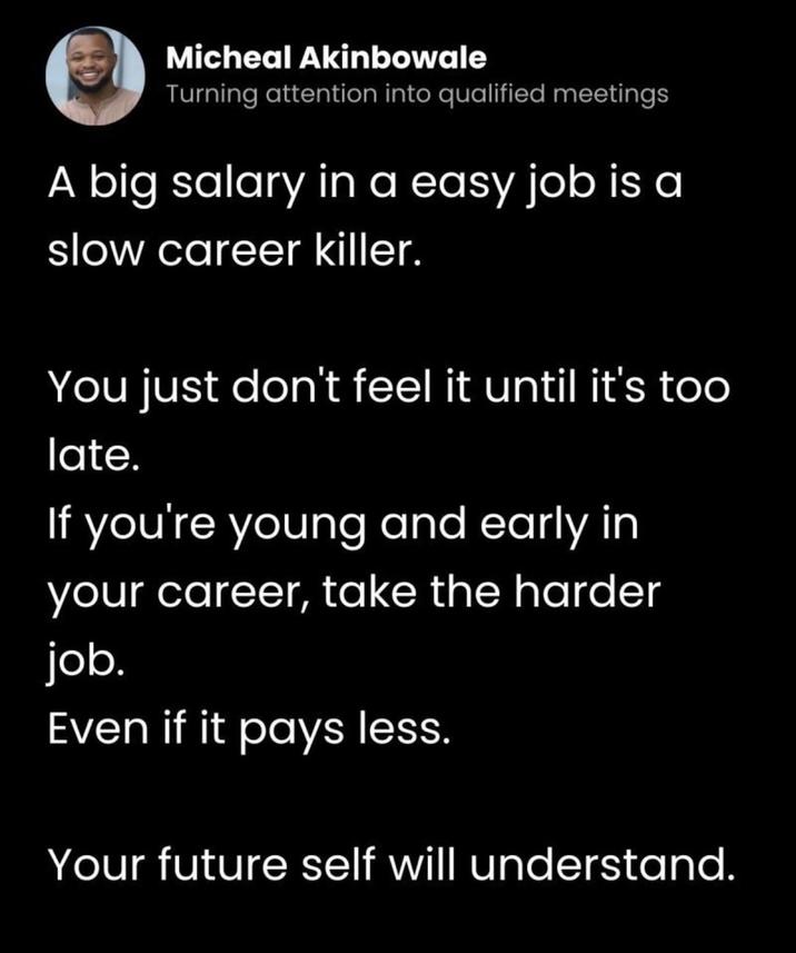 Micheal Akinbowale Turning attention into qualified meetings A big salary in a easy job is a slow career killer. You just don't feel it until it's too late. If you're young and early in your career, take the harder job. Even if it pays less. Your future self will understand.