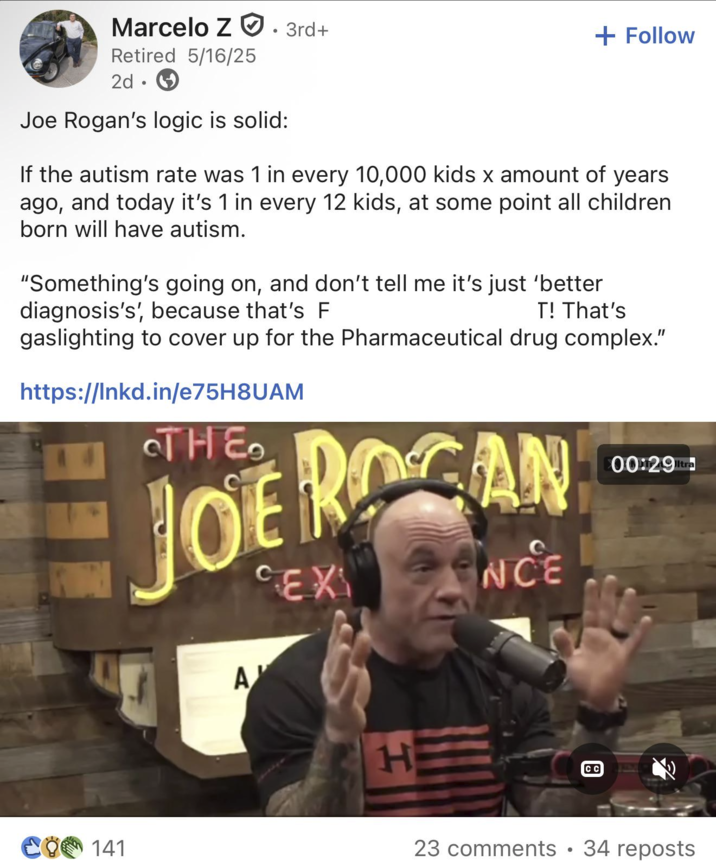 Marcelo Z 3rd+ Retired 5/16/25 2d Joe Rogan's logic is solid: + Follow If the autism rate was 1 in every 10,000 kids x amount of years ago, and today it's 1 in every 12 kids, at some point all children born will have autism. "Something's going on, and don't tell me it's just 'better. diagnosis's', because that's F T! That's gaslighting to cover up for the Pharmaceutical drug complex." https://lnkd.in/e75H8UAM THE JOE ROGAN CEX A ΑΥ H NCE CC 00:29 CO 141 23 comments • 34 reposts