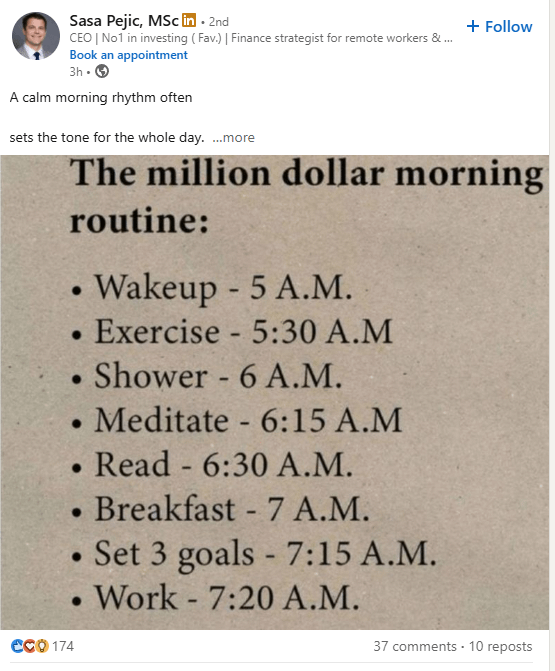 Sasa Pejic, MSc in • 2nd CEO | No1 in investing (Fav.) | Finance strategist for remote workers &... Book an appointment 3h. > A calm morning rhythm often sets the tone for the whole day. ...more CCO 174 + Follow The million dollar morning routine: · • • Wakeup - 5 A.M. • Exercise - 5:30 A.M Shower - 6 A.M. Meditate 6:15 A.M - Read - 6:30 A.M. • Breakfast - 7 A.M. Set 3 goals - 7:15 A.M. Work 7:20 A.M. - . 37 comments 10 reposts