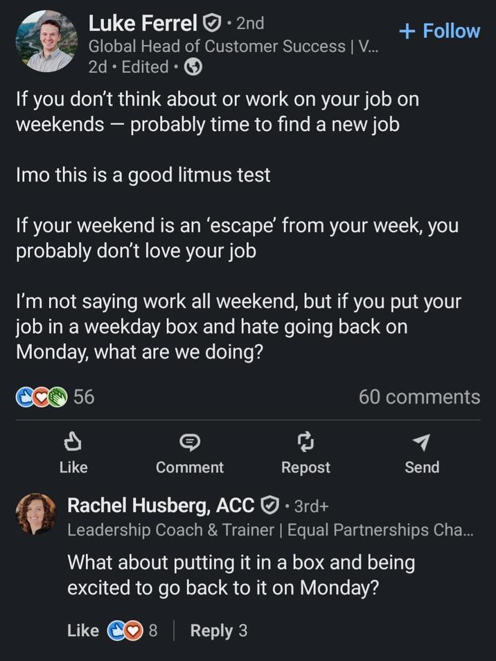 Luke Ferrel⚫ 2nd Global Head of Customer Success | V... 2d⚫ Edited + Follow If you don't think about or work on your job on weekends - probably time to find a new job Imo this is a good litmus test If your weekend is an 'escape' from your week, you probably don't love your job I'm not saying work all weekend, but if you put your job in a weekday box and hate going back on Monday, what are we doing? 56 60 comments d Like Comment Repost Send Rachel Husberg, ACC • 3rd+ Leadership Coach & Trainer | Equal Partnerships Cha... What about putting it in a box and being excited to go back to it on Monday? Like 8 | Reply 3