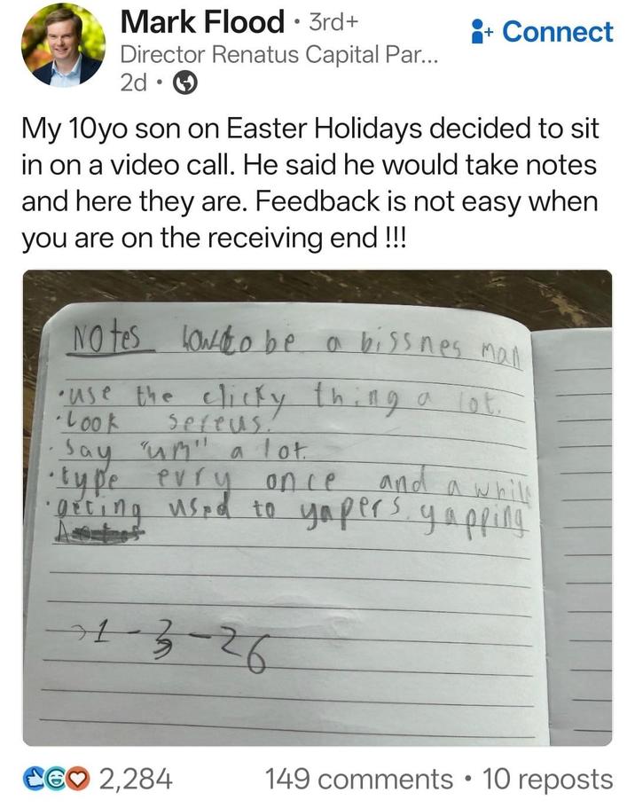 Mark Flood · 3rd+ • + Connect Director Renatus Capital Par... 2d • My 10yo son on Easter Holidays decided to sit in on a video call. He said he would take notes and here they are. Feedback is not easy when you are on the receiving end!!! to NO tes lowo be a biss nes man •use the clicky thing a lot. Look Sefeus. ·Say "um" a lot ·type evry once and a whil •·acting used to yapers yapping 1-3-26 CG♡ 2,284 149 comments • 10 reposts