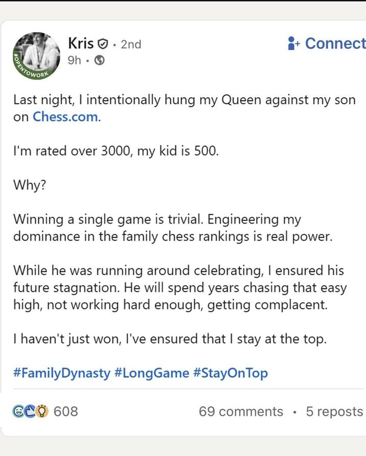 Kris. 2nd 9h → +Connect Last night, I intentionally hung my Queen against my son on Chess.com. I'm rated over 3000, my kid is 500. Why? Winning a single game is trivial. Engineering my dominance in the family chess rankings is real power. While he was running around celebrating, I ensured his future stagnation. He will spend years chasing that easy high, not working hard enough, getting complacent. I haven't just won, I've ensured that I stay at the top. #FamilyDynasty #LongGame #StayOnTop GCO 608 69 comments • 5 reposts