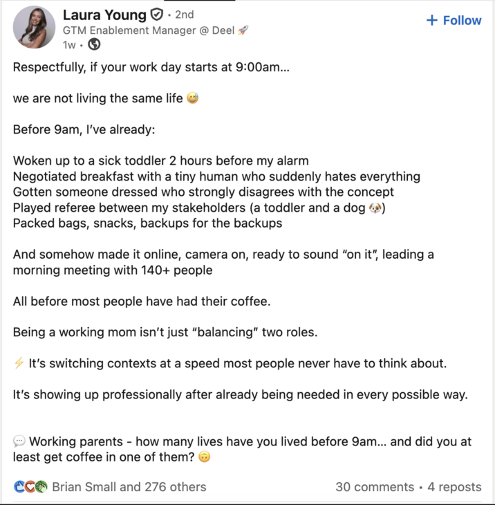 Laura Young ☑H. 2nd GTM Enablement Manager @ Deel 1w. Respectfully, if your work day starts at 9:00am... we are not living the same life Before 9am, I've already: Woken up to a sick toddler 2 hours before my alarm Negotiated breakfast with a tiny human who suddenly hates everything Gotten someone dressed who strongly disagrees with the concept Played referee between my stakeholders (a toddler and a dog →) Packed bags, snacks, backups for the backups + Follow And somehow made it online, camera on, ready to sound "on it", leading a morning meeting with 140+ people All before most people have had their coffee. Being a working mom isn't just "balancing" two roles. It's switching contexts at a speed most people never have to think about. It's showing up professionally after already being needed in every possible way. Working parents - how many lives have you lived before 9am... and did you at least get coffee in one of them? CC Brian Small and 276 others 30 comments • 4 reposts