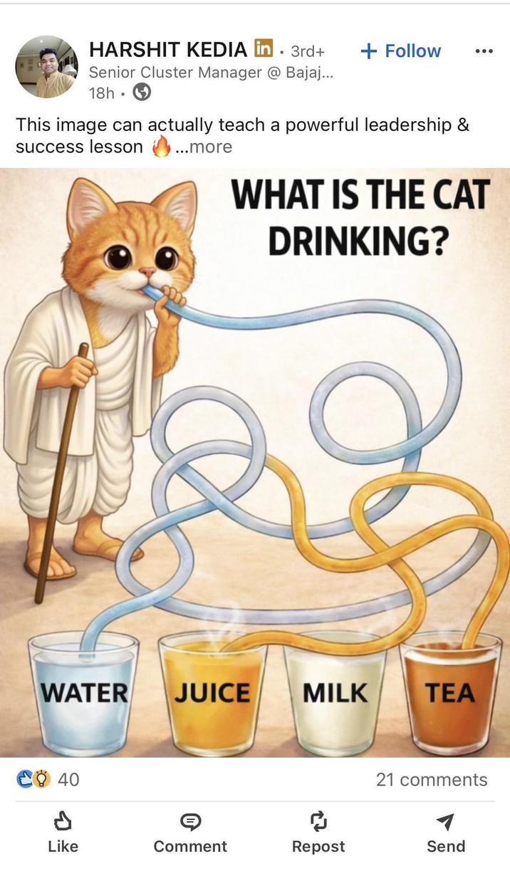 HARSHIT KEDIA in 3rd+ Senior Cluster Manager @ Bajaj... 18h + Follow This image can actually teach a powerful leadership & success lesson ...more WHAT IS THE CAT DRINKING? WATER JUICE MILK TEA CO 40 ៨ 21 comments Like Comment Repost Send