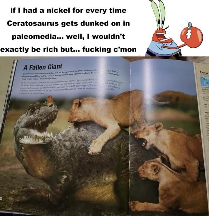 if I had a nickel for every time Ceratosaurus gets dunked on in paleomedia... well, I wouldn't exactly be rich but... f------ c'mon A Fallen Giant A Cenatosaur desperately tries to defend itself but the big hunter is not always invulnerable. Fng as fierce as Cars could find itself the victim of more powerful or better-organized predators. An eld or sh would be easy prey to a pride of hungry lions Ceratosaur and the two-footed ornithopods of the time. However, there were also other hunters around, such a h was bigger and On the Juranic plains Center was a successfid medium-sized hunter-a force to contend with a g-necked sauropods stronger than Craw and Oreichlete which was smaller and probably hunted in packs. They wall have been in competition for the same food. Like the tiger, Catars would probably be a protected animal, despi rusted by people who live in its hanting area Cera Fossil F UNA, USA Nome: Time L 155- BIG The ligh Ain ho of m The