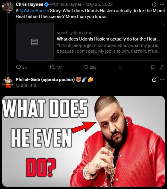 Chris Haynes ✔ @ChrisBHaynes May 25, 2022 . A@YahooSports Story: What does Udonis Haslem actually do for the Miami Heat behind the scenes? More than you know. ロニ sports.yahoo.com What does Udonis Haslem actually do for the Heat... "I think people get it confused about what my job is because I don't play. My job is to win, that's it. It's a... 292 25 107 Phil al-Gaib (agenda pusher) @lilphiltrill WHAT DOES HE EVEN DO? Q