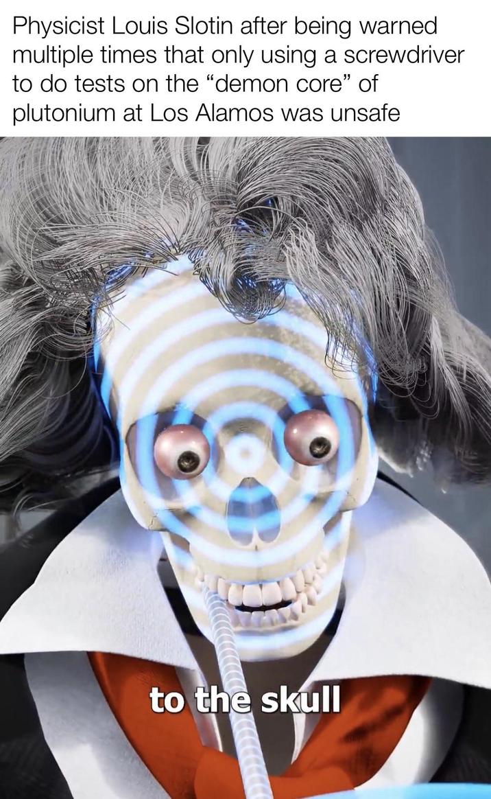 Physicist Louis Slotin after being warned multiple times that only using a screwdriver to do tests on the "demon core" of plutonium at Los Alamos was unsafe to the skull