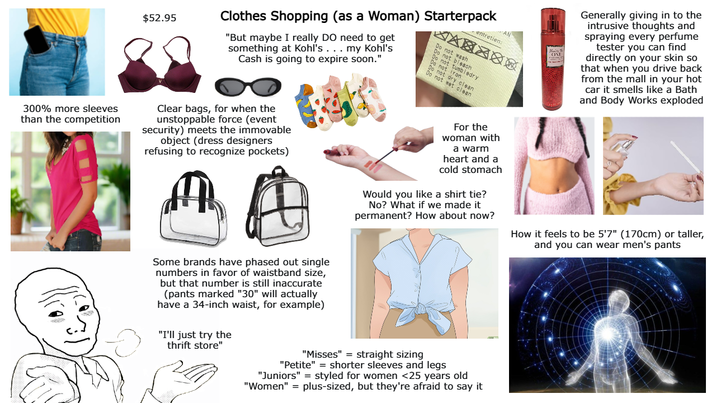 $52.95 entretien: Clothes Shopping (as a Woman) Starterpack "But maybe I really DO need to get something at Kohl's . . . my Kohl's Cash is going to expire soon." Do not wash Do not bleach Do not tumbledry Do not iron Do not dry clean Do not wet clean Kais ONE Generally giving in to the intrusive thoughts and spraying every perfume tester you can find directly on your skin so that when you drive back from the mall in your hot car it smells like a Bath and Body Works exploded 300% more sleeves than the competition Clear bags, for when the unstoppable force (event security) meets the immovable object (dress designers refusing to recognize pockets) Some brands have phased out single numbers in favor of waistband size, but that number is still inaccurate (pants marked "30" will actually have a 34-inch waist, for example) "I'll just try the thrift store" For the woman with a warm heart and a cold stomach Would you like a shirt tie? No? What if we made it permanent? How about now? "Misses" = straight sizing "Petite" = shorter sleeves and legs "Juniors" styled for women <25 years old "Women" = plus-sized, but they're afraid to say it How it feels to be 5'7" (170cm) or taller, and you can wear men's pants