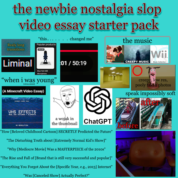 the newbie nostalgia slop video essay starter pack Realy long transitions "this...... Popular products 19% OFF Liminal Blue Yeti USB Microphone "when i was young" (circa 2020) (A Minecraft Video Essay) changed me" the music 01/ 50:19 CREEPY MUSIC Ο Τ Wii Music Collection creepy, low res, pooly taken photos speak impossibly soft SICKBOAT CINEMA TOOLS VHS EFFECTS REAL UHS TEXTURES + ELEMENTS 4K RESOLUTION a wojak in the thumbnail ChatGPT "How [Beloved Childhood Cartoon] SECRETLY Predicted the Future" "The Disturbing Truth about [Extremely Normal Kid's Show]" "Why [Mediocre Movie] Was a MASTERPIECE of the 2010s" "The Rise and Fall of [Brand that is still very successful and popular]" "Everything You Forgot About the [Specific Year, e.g., 2013] Internet" "Was [Canceled Show] Actually Perfect?" before
