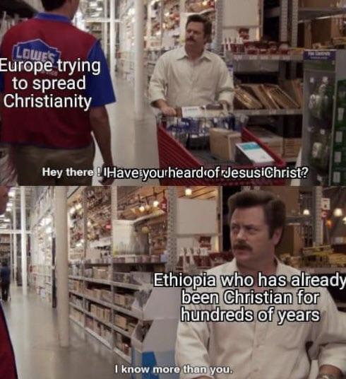 LOWE'S Europe trying to spread Christianity Hey there! Have yourheard of JesusiChrist? Ethiopia who has already been Christian for hundreds of years I know more than you.