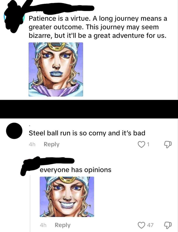 Patience is a virtue. A long journey means a greater outcome. This journey may seem bizarre, but it'll be a great adventure for us. Steel ball run is so corny and it's bad 4h Reply everyone has opinions 1 47 4h Reply