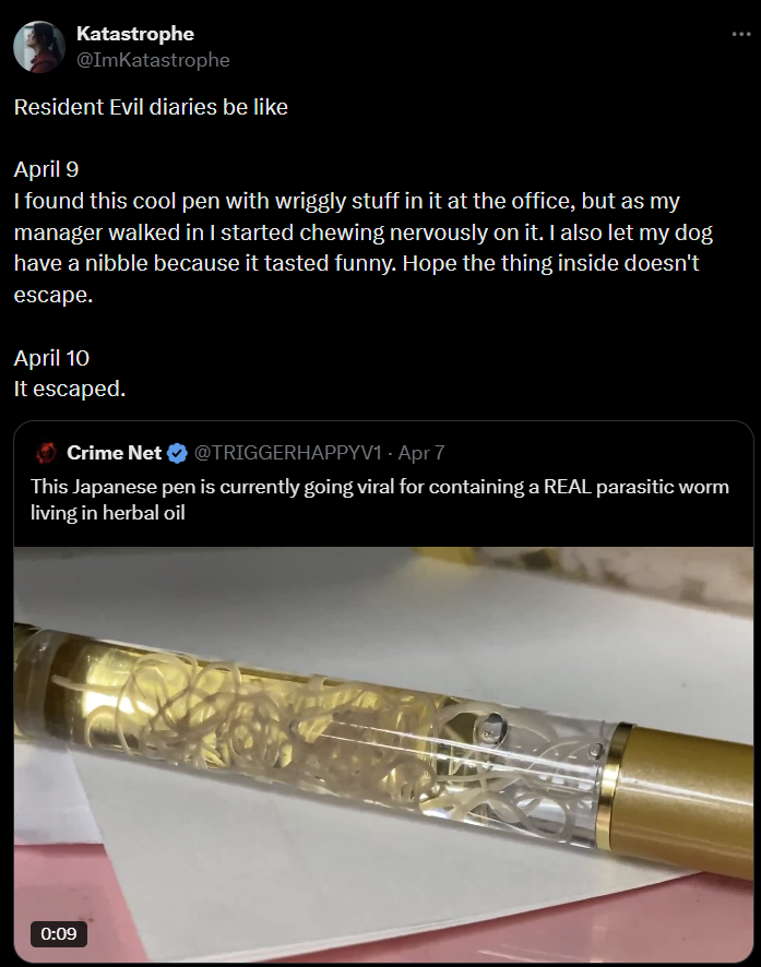 Katastrophe @ImKatastrophe Resident Evil diaries be like April 9 I found this cool pen with wriggly stuff in it at the office, but as my manager walked in I started chewing nervously on it. I also let my dog have a nibble because it tasted funny. Hope the thing inside doesn't escape. April 10 It escaped. Crime Net ❤ @TRIGGERHAPPYV1 - Apr 7 This Japanese pen is currently going viral for containing a REAL parasitic worm living in herbal oil 0:09