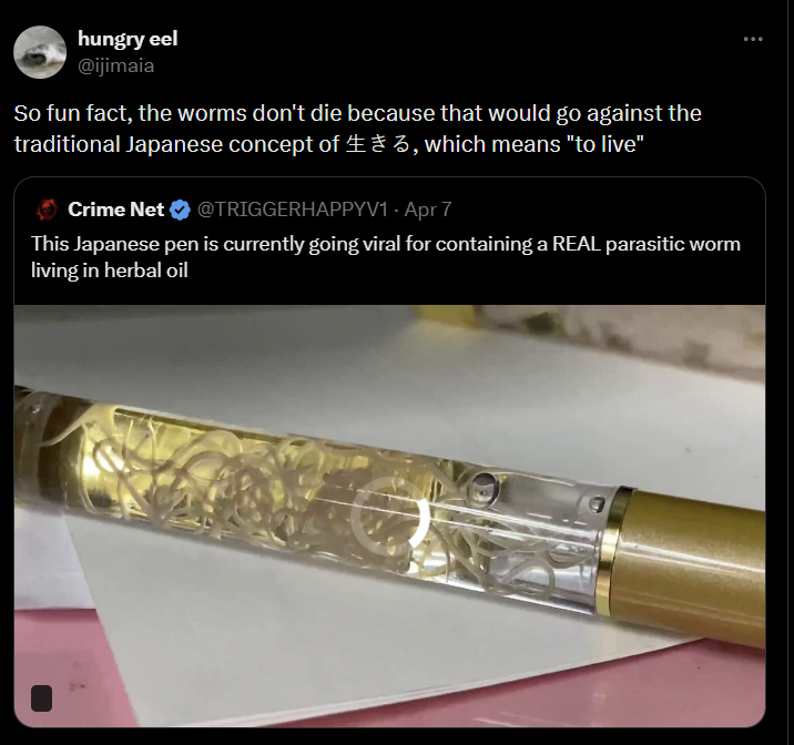 hungry eel @ijimaia So fun fact, the worms don't die because that would go against the traditional Japanese concept of 3, which means "to live" Crime Net @TRIGGERHAPPYV1 - Apr 7 This Japanese pen is currently going viral for containing a REAL parasitic worm living in herbal oil