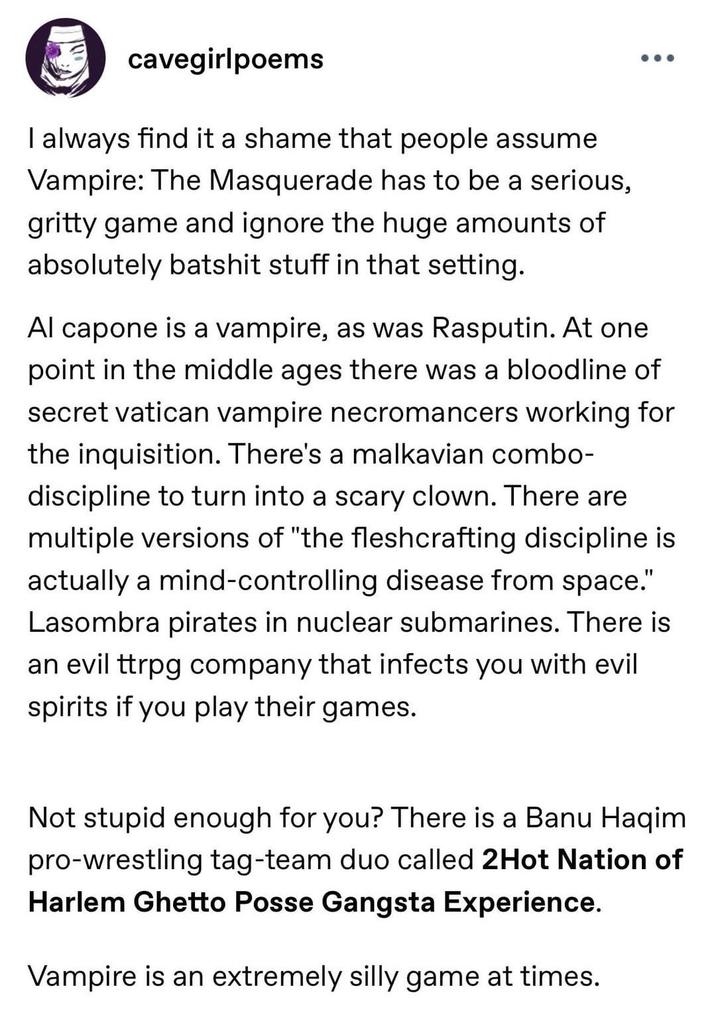 cavegirlpoems I always find it a shame that people assume Vampire: The Masquerade has to be a serious, gritty game and ignore the huge amounts of absolutely batshit stuff in that setting. Al capone is a vampire, as was Rasputin. At one point in the middle ages there was a bloodline of secret vatican vampire necromancers working for the inquisition. There's a malkavian combo- discipline to turn into a scary clown. There are multiple versions of "the fleshcrafting discipline is actually a mind-controlling disease from space." Lasombra pirates in nuclear submarines. There is an evil ttrpg company that infects you with evil spirits if you play their games. Not stupid enough for you? There is a Banu Haqim pro-wrestling tag-team duo called 2Hot Nation of Harlem Ghetto Posse Gangsta Experience. Vampire is an extremely silly game at times.