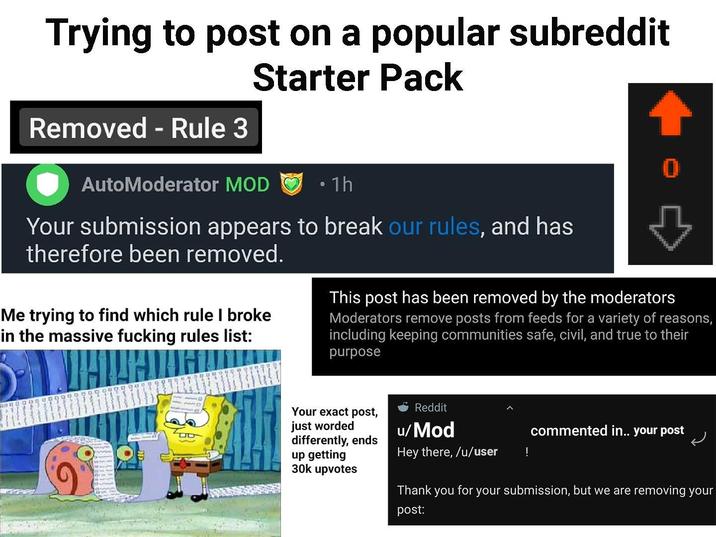 Trying to post on a popular subreddit Removed - Rule 3 Starter Pack AutoModerator MOD • 1h Your submission appears to break our rules, and has therefore been removed. Me trying to find which rule I broke in the massive f------ rules list: This post has been removed by the moderators Moderators remove posts from feeds for a variety of reasons, including keeping communities safe, civil, and true to their purpose Your exact post, just worded differently, ends up getting 30k upvotes Reddit u/Mod Hey there, /u/user Thank you post: commented in.. your post ! for your submission, but we are removing your
