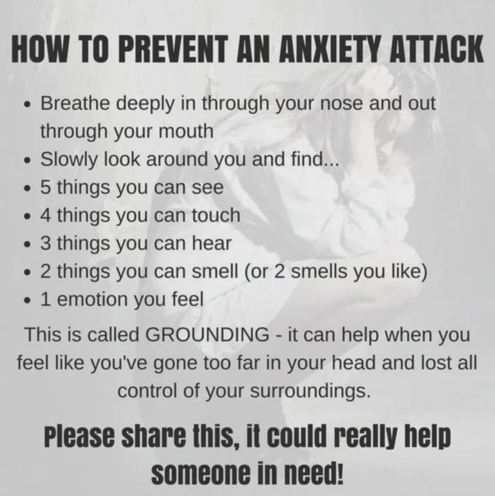 HOW TO PREVENT AN ANXIETY ATTACK • Breathe deeply in through your nose and out • through your mouth Slowly look around you and find... .5 things you can see .4 things you can touch .3 things you can hear • 2 things you can smell (or 2 smells you like) • 1 emotion you feel This is called GROUNDING - it can help when you feel like you've gone too far in your head and lost all control of your surroundings. Please share this, it could really help someone in need!