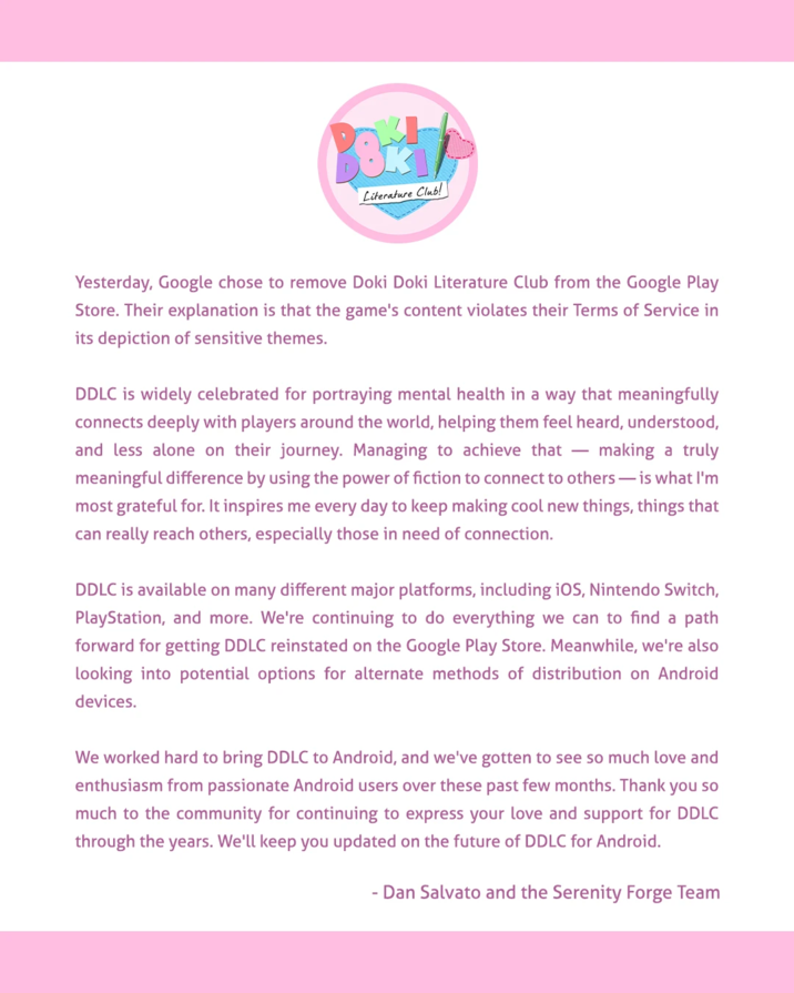 Literature Club! Yesterday, Google chose to remove Doki Doki Literature Club from the Google Play Store. Their explanation is that the game's content violates their Terms of Service in its depiction of sensitive themes. DDLC is widely celebrated for portraying mental health in a way that meaningfully connects deeply with players around the world, helping them feel heard, understood, and less alone on their journey. Managing to achieve that - making a truly meaningful difference by using the power of fiction to connect to others—is what I'm most grateful for. It inspires me every day to keep making cool new things, things that can really reach others, especially those in need of connection. DDLC is available on many different major platforms, including iOS, Nintendo Switch, PlayStation, and more. We're continuing to do everything we can to find a path forward for getting DDLC reinstated on the Google Play Store. Meanwhile, we're also looking into potential options for alternate methods of distribution on Android devices. We worked hard to bring DDLC to Android, and we've gotten to see so much love and enthusiasm from passionate Android users over these past few months. Thank you so much to the community for continuing to express your love and support for DDLC through the years. We'll keep you updated on the future of DDLC for Android. - Dan Salvato and the Serenity Forge Team
