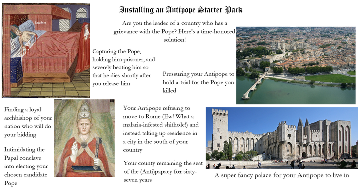 bolufare Installing an Antipope Starter Pack Are you the leader of a country who has a grievance with the Pope? Here's a time-honored Capturing the Pope, holding him prisoner, and severely beating him so that he dies shortly after you release him solution! Pressuring your Antipope to hold a trial for the Pope you killed Finding a loyal archbishop of your nation who will do your bidding Intimidating the Papal conclave into electing your chosen candidate Pope Your Antipope refusing to move to Rome (Ew! What a malaria-infested s-------!) and instead taking up residence in a city in the south of your country Your county remaining the seat of the (Anti)papacy for sixty- seven years A super fancy palace for your Antipope to live in