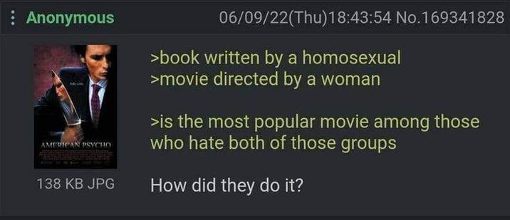 : Anonymous AMERICAN PSYCHO 138 KB JPG 06/09/22(Thu)18:43:54 No.169341828 >book written by a homosexual >movie directed by a woman >is the most popular movie among those who hate both of those groups How did they do it?