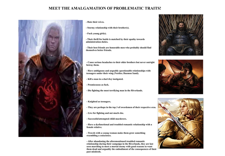 MEET THE AMALGAMATION OF PROBLEMATIC TRAITS! - Hate their wives. - Stormy relationship with their brother(s). - F--- young girl(s). - Their thrill for battle is matched by their apathy towards administration duties. - Their best friends are honorable men who probably should find themselves better friends. - Cause serious headaches to their older brothers but never outright betray them. - Have ambiguous and arguably questionable relationships with teenagers under their wing (Neetles; Daemon Sand). - Kill a man in a duel they instigated. - Promiscuous as f---. - Die fighting the most terrifying man in the Riverlands. (c) Fantasy Flight Games - - Knighted as teenagers. - They are perhaps in the top 3 of swordsmen of their respective eras. - Live for fighting and not much else. - Successful/attempted child murderers. - Have a dysfunctional and troubled romantic relationship with a female relative. - Travels with a young woman make them grow something resembling a conscience. - After abandoning the aforementioned troubled romantic relationship during their campaign in the Riverlands, they are last seen marching to meet a mortal enemy with good reasons to want them dead and arguably the embodiment of the consequences of their past misdeeds.