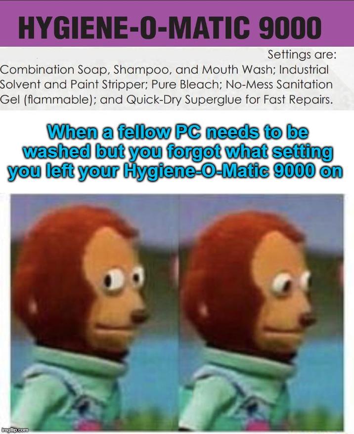 HYGIENE-O-MATIC 9000 Settings are: Combination Soap, Shampoo, and Mouth Wash; Industrial Solvent and Paint Stripper; Pure Bleach; No-Mess Sanitation Gel (flammable); and Quick-Dry Superglue for Fast Repairs. When a fellow PC needs to be washed but you forgot what setting you left your Hygiene-O-Matic 9000 on imgflip.com