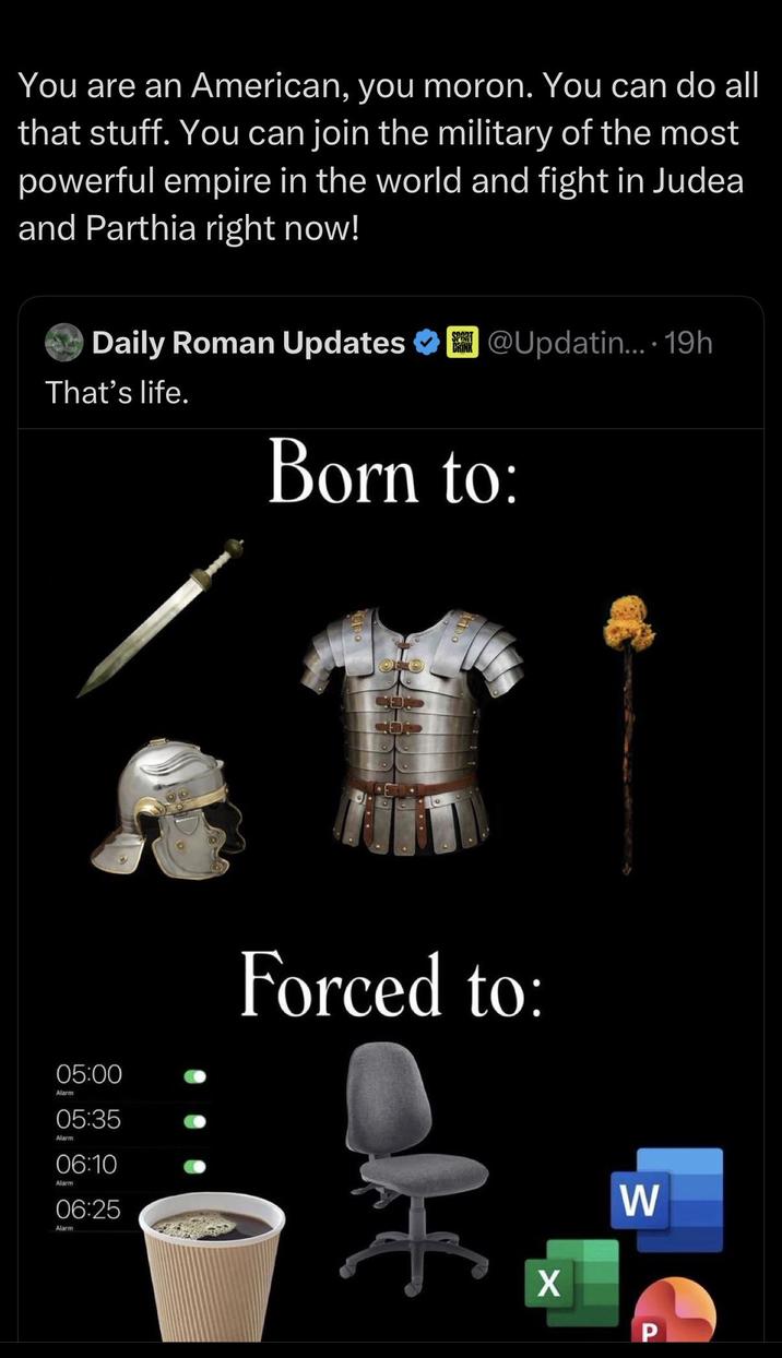 You are an American, you moron. You can do all that stuff. You can join the military of the most powerful empire in the world and fight in Judea and Parthia right now! SPORT DRINK Daily Roman Updates @Updatin.... 19h That's life. Born to: CO 05:00 Alarm 05:35 Alarm 06:10 Alarm 06:25 Alarm Forced to: H X W P