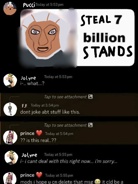 Pucci Today at 5:53 pm STEAL 7 billion STANDS Jolyne i-.. what...? Today at 5:53 pm Tap to see attachment F.F Today at 5:54 pm dont joke abt stuff like this. Tap to see attachment prince Today at 5:54 pm ?? is this real..?? Jolyne Today at 5:55 pm i-i cant deal with this right now... i'm sorry... prince Today at 5:55 pm mods i hope u cn delete that msg it cld be a