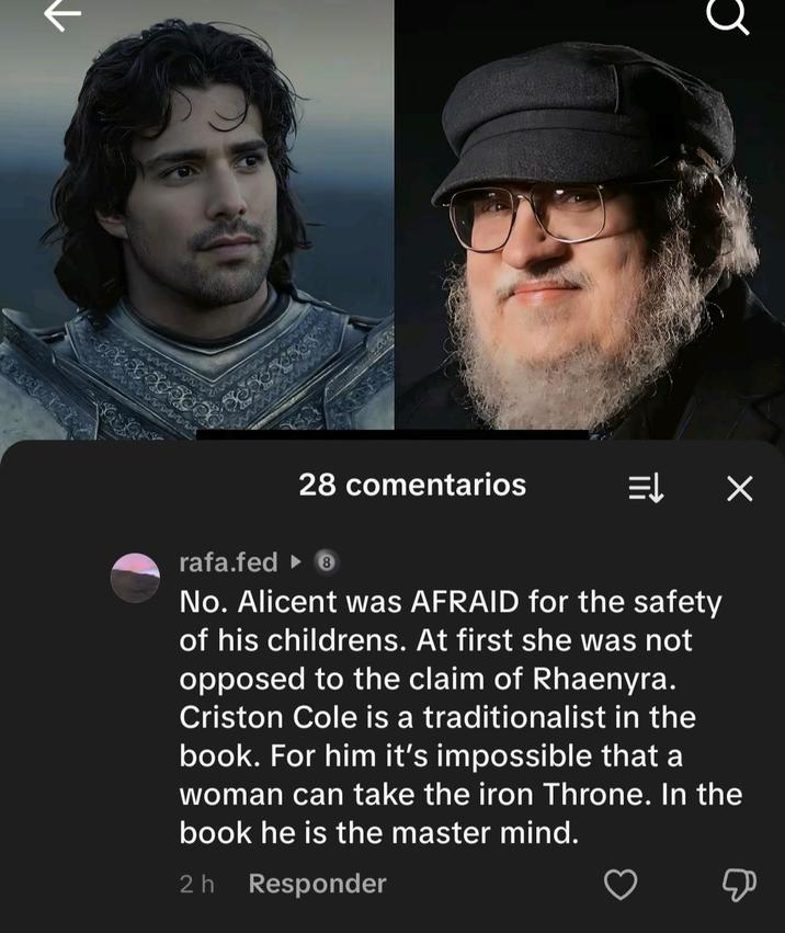↑ 28 comentarios ⇒ X rafa.fed 8 No. Alicent was AFRAID for the safety of his childrens. At first she was not opposed to the claim of Rhaenyra. Criston Cole is a traditionalist in the book. For him it's impossible that a woman can take the iron Throne. In the book he is the master mind. 2h Responder Д