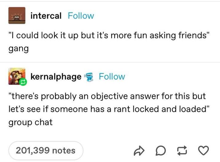 intercal Follow "I could look it up but it's more fun asking friends" gang kernalphage Follow "there's probably an objective answer for this but let's see if someone has a rant locked and loaded" group chat 201,399 notes D D ♡ ≈