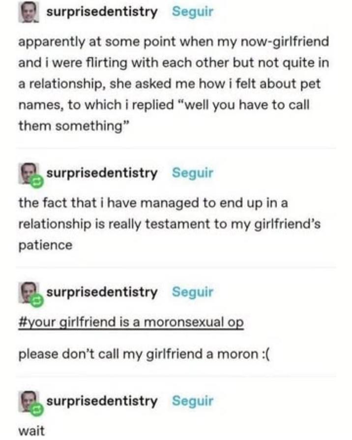 surprisedentistry Seguir apparently at some point when my now-girlfriend and i were flirting with each other but not quite in a relationship, she asked me how i felt about pet names, to which i replied "well you have to call them something" surprisedentistry Seguir the fact that i have managed to end up in a relationship is really testament to my girlfriend's patience surprisedentistry Seguir #your girlfriend is a moronsexual op please don't call my girlfriend a moron :( wait surprisedentistry Seguir
