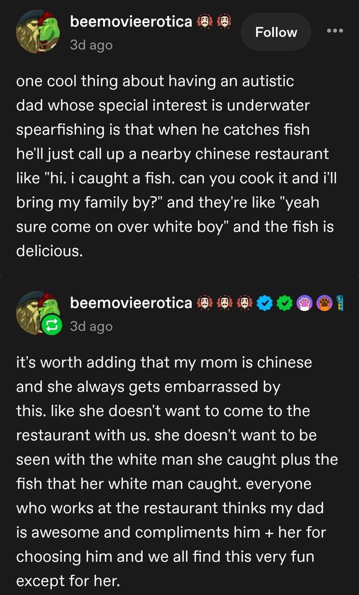 beemovieerotica ☺ ☺ 3d ago Follow one cool thing about having an autistic dad whose special interest is underwater spearfishing is that when he catches fish he'll just call up a nearby chinese restaurant like "hi. i caught a fish. can you cook it and i'll bring my family by?" and they're like "yeah sure come on over white boy" and the fish is delicious. beemovieerotica 0 3d ago 33 it's worth adding that my mom is chinese and she always gets embarrassed by this. like she doesn't want to come to the restaurant with us. she doesn't want to be seen with the white man she caught plus the fish that her white man caught. everyone who works at the restaurant thinks my dad is awesome and compliments him + her for choosing him and we all find this very fun except for her.