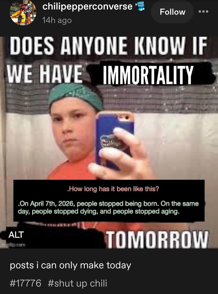 chilipepperconverse Follow 14h ago DOES ANYONE KNOW IF WE HAVE IMMORTALITY .How long has it been like this? .On April 7th, 2026, people stopped being born. On the same day, people stopped dying, and people stopped aging. ALT TOMORROW posts i can only make today #17776 #shut up chili
