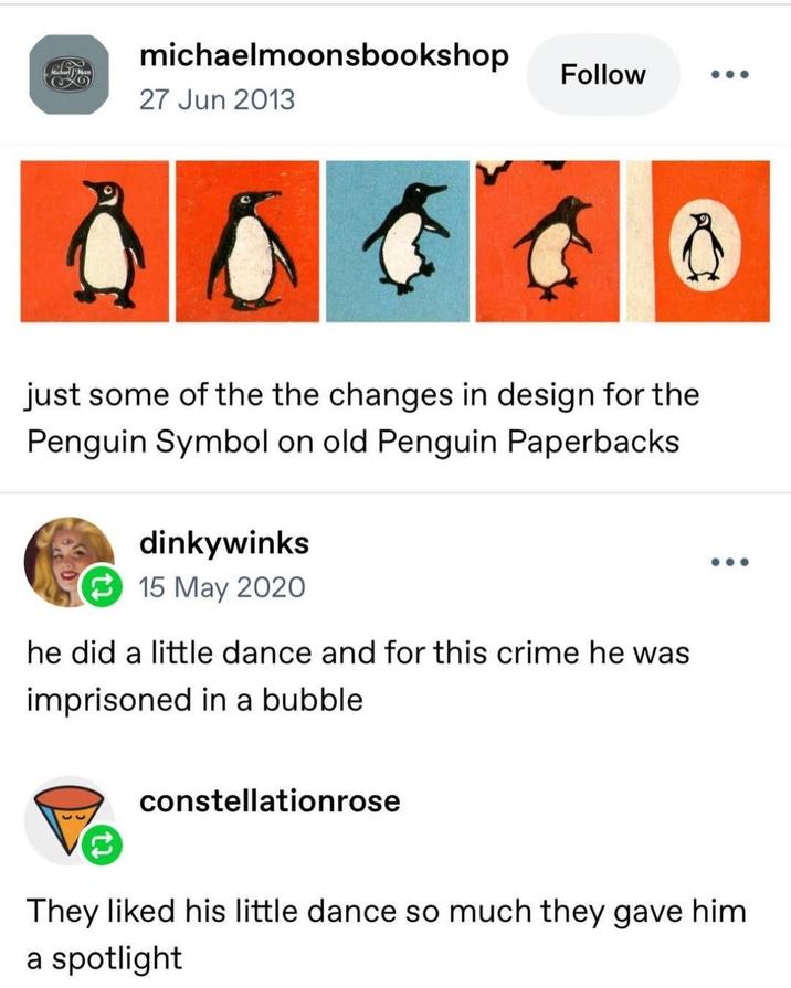michaelmoonsbookshop Follow 27 Jun 2013 just some of the the changes in design for the Penguin Symbol on old Penguin Paperbacks dinkywinks 15 May 2020 he did a little dance and for this crime he was imprisoned in a bubble constellationrose They liked his little dance so much they gave him a spotlight