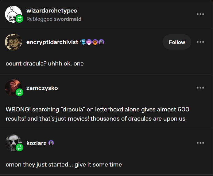 wizardarchetypes Reblogged swordmaid encryptidarchivist ***☺☺ count dracula? uhhh ok. one zamczysko Follow WRONG! searching "dracula" on letterboxd alone gives almost 600 results! and that's just movies! thousands of draculas are upon us kozlarz cmon they just started... give it some time ... ... ...