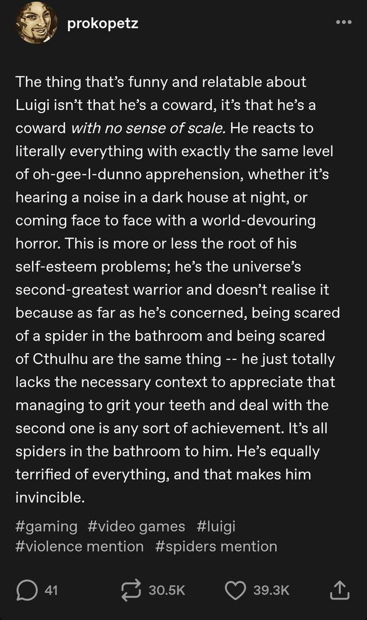prokopetz The thing that's funny and relatable about Luigi isn't that he's a coward, it's that he's a coward with no sense of scale. He reacts to literally everything with exactly the same level of oh-gee-l-dunno apprehension, whether it's hearing a noise in a dark house at night, or coming face to face with a world-devouring horror. This is more or less the root of his self-esteem problems; he's the universe's second-greatest warrior and doesn't realise it because as far as he's concerned, being scared of a spider in the bathroom and being scared of Cthulhu are the same thing -- he just totally lacks the necessary context to appreciate that managing to grit your teeth and deal with the second one is any sort of achievement. It's all spiders in the bathroom to him. He's equally terrified of everything, and that makes him invincible. #gaming #video games #luigi #violence mention #spiders mention ☐ 41 30.5K 39.3K