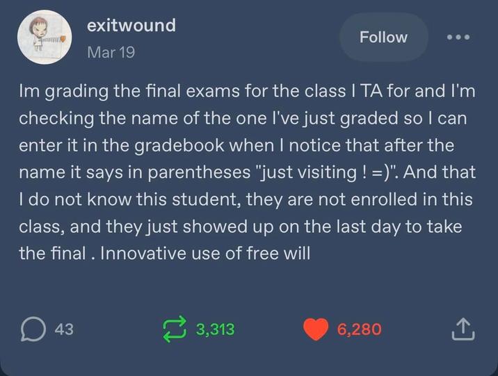 exitwound Mar 19 Follow Im grading the final exams for the class I TA for and I'm checking the name of the one I've just graded so I can enter it in the gradebook when I notice that after the name it says in parentheses "just visiting ! =)". And that I do not know this student, they are not enrolled in this class, and they just showed up on the last day to take the final. Innovative use of free will ☐ 43 3,313 6,280 ↑