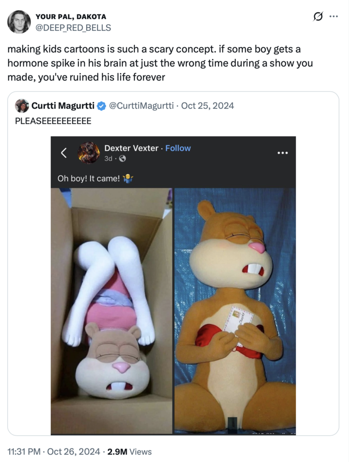 YOUR PAL, DAKOTA @DEEP_RED_BELLS making kids cartoons is such a scary concept. if some boy gets a hormone spike in his brain at just the wrong time during a show you made, you've ruined his life forever Curtti Magurtti PLEASEEEEEEEEEE @CurttiMagurtti Oct 25, 2024 Dexter Vexter. Follow 3d. Oh boy! It came! 11:31 PM Oct 26, 2024 2.9M Views