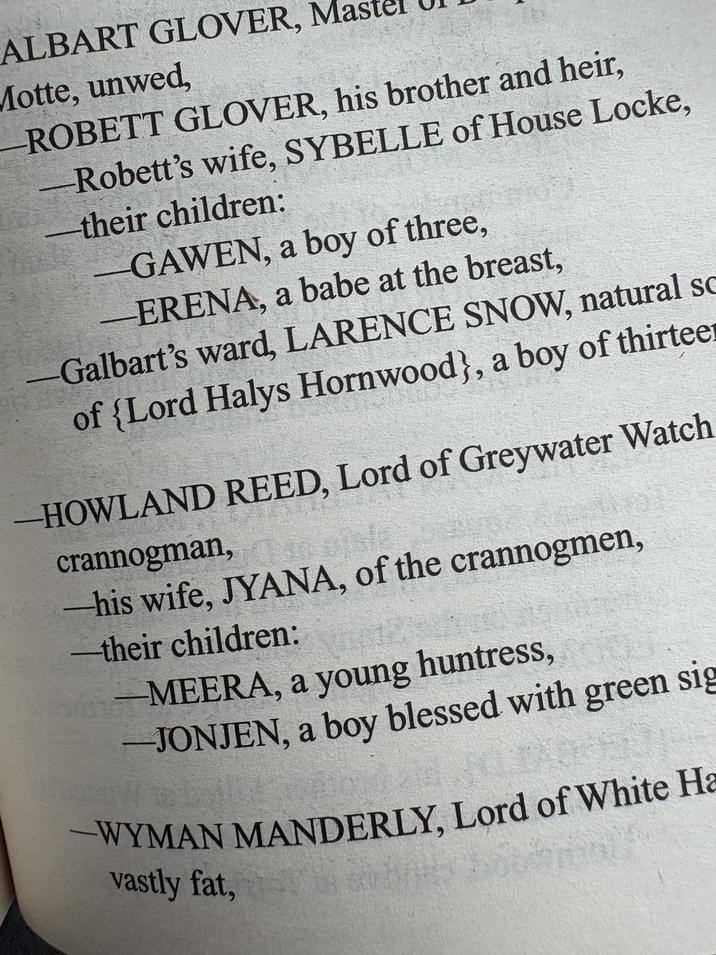 ALBART GLOVER, Ma Motte, unwed, -ROBETT GLOVER, his brother and heir, -Robett's wife, SYBELLE of House Locke, their children: GAWEN, a boy of three, ERENA, a babe at the breast, Galbart's ward, LARENCE SNOW, natural sc of {Lord Halys Hornwood}, a boy of thirteer -HOWLAND REED, Lord of Greywater Watch crannogman, his wife, JYANA, of the crannogmen, their children: -MEERA, a young huntress, -JONJEN, a boy blessed with green sig -WYMAN MANDERLY, Lord of White Ha vastly fat,