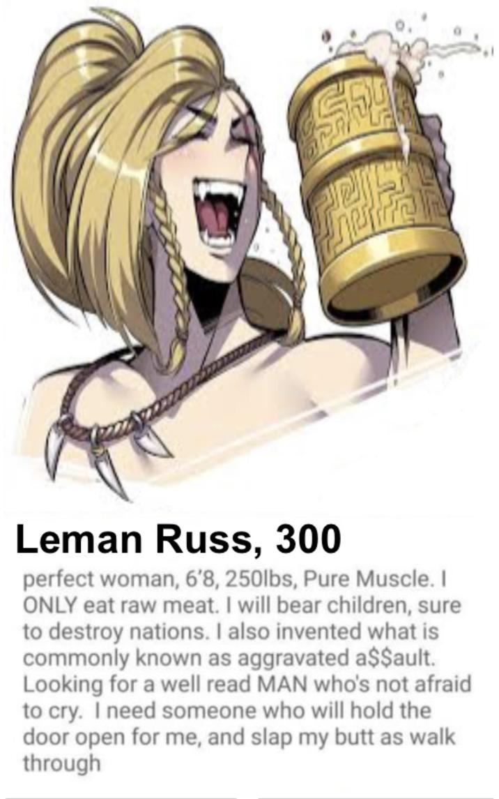 Leman Russ, 300 perfect woman, 6'8, 250lbs, Pure Muscle. I ONLY eat raw meat. I will bear children, sure to destroy nations. I also invented what is commonly known as aggravated a$$ault. Looking for a well read MAN who's not afraid to cry. I need someone who will hold the door open for me, and slap my butt as walk through