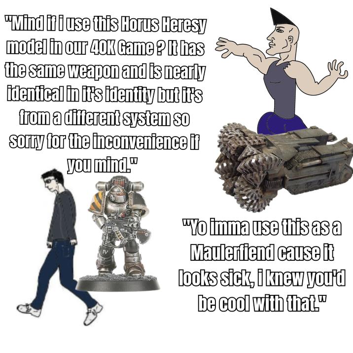 "Mind if i use this Horus Heresy model in our 40K Game? It has the same weapon and is nearly identical in it's identity but it's from a different system so sorry for the inconvenience if you mind." IV "Yo imma use this as a Maulerfiend cause it looks sick, i knew you'd be cool with that."