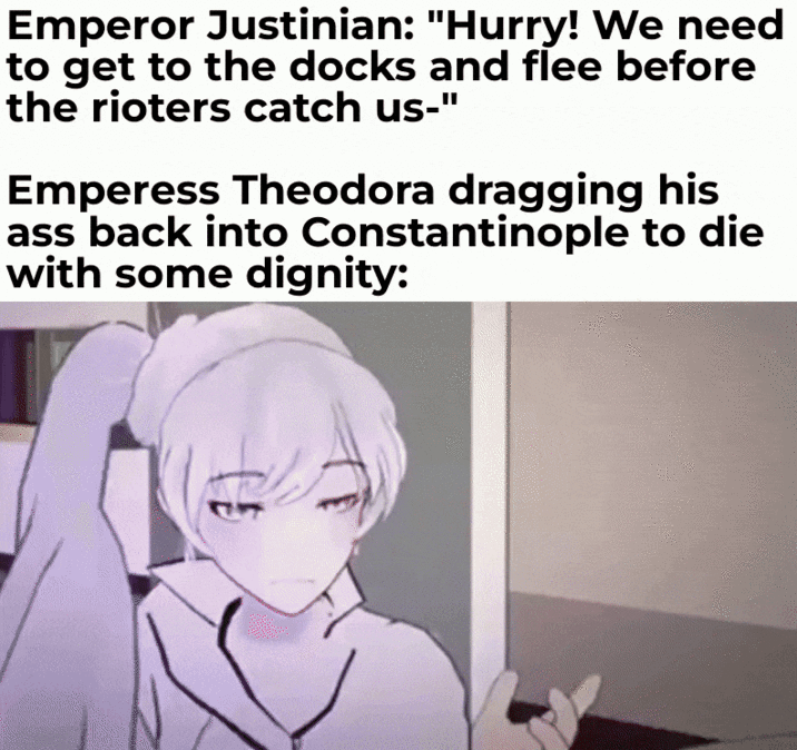 Emperor Justinian: "Hurry! We need to get to the docks and flee before the rioters catch us-" Emperess Theodora dragging his ass back into Constantinople to die with some dignity: