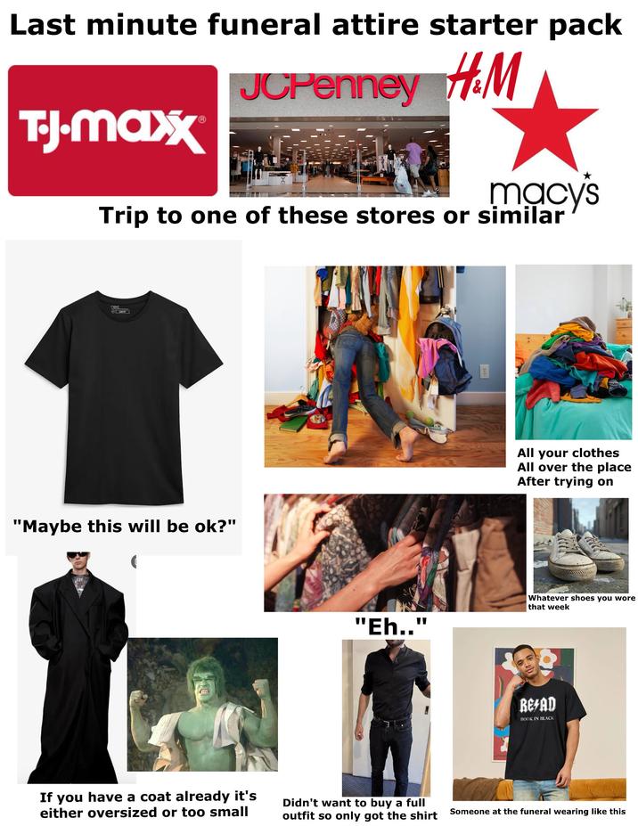 Last minute funeral attire starter pack JCPenney H&M T-J.Maxx macy's Trip to one of these stores or similar next OSUMENT "Maybe this will be ok?" All your clothes All over the place After trying on "Eh.." Whatever shoes you wore that week REFAD BOOK IN BLACK If you have a coat already it's either oversized or too small Didn't want to buy a full outfit so only got the shirt Someone at the funeral wearing like this