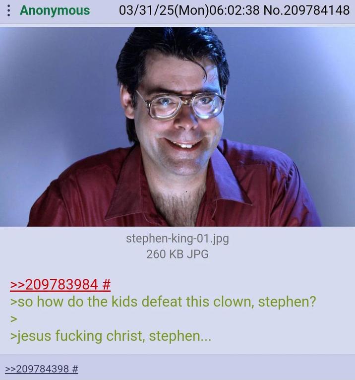 : Anonymous 03/31/25(Mon)06:02:38 No.209784148 >>209783984 # stephen-king-01.jpg 260 KB JPG >so how do the kids defeat this clown, stephen? >jesus f------ christ, stephen... >>209784398 #