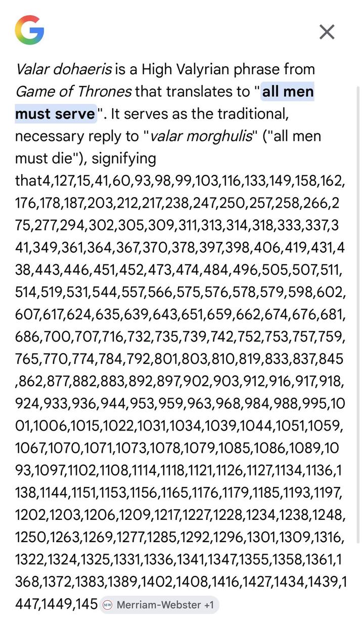 G Valar dohaeris is a High Valyrian phrase from Game of Thrones that translates to "all men must serve". It serves as the traditional, necessary reply to "valar morghulis" ("all men must die"), signifying that4,127,15,41,60,93,98,99,103,116,133,149,158,162, 176,178,187,203,212,217,238,247,250,257,258,266,2 75,277,294,302,305,309,311,313,314,318,333,337,3 41,349,361,364,367,370,378,397,398,406,419,431,4 38,443,446,451,452,473,474,484,496,505,507,511, 514,519,531,544,557,566,575,576,578,579,598,602, 607,617,624,635,639,643,651,659,662,674,676,681, 686,700,707,716,732,735,739,742,752,753,757,759, 765,770,774,784,792,801,803,810,819,833,837,845 ,862,877,882,883,892,897,902,903,912,916,917,918, 924,933,936,944,953,959,963,968,984,988,995,10 01,1006,1015,1022,1031,1034,1039,1044,1051,1059, 1067,1070,1071,1073,1078,1079,1085,1086,1089,10 93,1097,1102,1108,1114,1118,1121,1126,1127,1134,1136,1 138,1144,1151,1153,1156,1165,1176,1179,1185,1193,1197, 1202,1203,1206,1209,1217,1227,1228,1234,1238,1248, 1250,1263,1269,1277,1285,1292,1296,1301,1309,1316, 1322,1324,1325,1331,1336,1341,1347,1355,1358,1361,1 368,1372,1383,1389,1402,1408,1416,1427,1434,1439,1 447,1449,145 Merriam-Webster +1 MW
