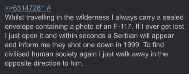 >>63147281 # Whilst travelling in the wilderness I always carry a sealed envelope containing a photo of an F-117. If I ever get lost I just open it and within seconds a Serbian will appear and inform me they shot one down in 1999. To find civilised human society again I just walk away in the opposite direction to him.