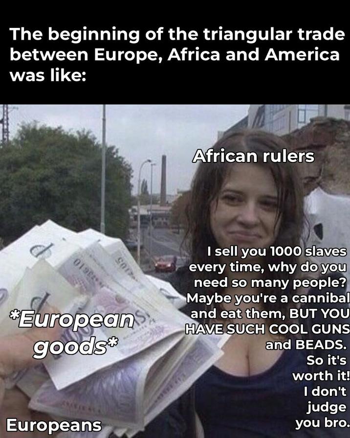 The beginning of the triangular trade between Europe, Africa and America was like: African rulers 019 -4105 *European goods* I sell you 1000 slaves every time, why do you need so many people? Maybe you're a cannibal and eat them, BUT YOU HAVE SUCH COOL GUNS and BEADS. So it's worth it! I don't judge you bro. Europeans