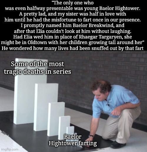 "The only one who was even halfway presentable was young Baelor Hightower. A pretty lad, and my sister was half in love with him until he had the misfortune to fart once in our presence. I promptly named him Baelor Breakwind, and after that Elia couldn't look at him without laughing. Had Elia wed him in place of Rhaegar Targaryen, she might be in Oldtown with her children growing tall around her" He wondered how many lives had been snuffed out by that fart Some of the most tragic deaths in series imgflip.com Baelor Hightower farting