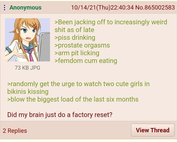 : Anonymous 73 KB JPG 10/14/21(Thu)22:40:34 No.865002583 >Been jacking off to increasingly weird s--- as of late >piss drinking >prostate orgasms >arm pit licking >femdom c-- eating >randomly get the urge to watch two cute girls in bikinis kissing >blow the biggest load of the last six months Did my brain just do a factory reset? 2 Replies View Thread
