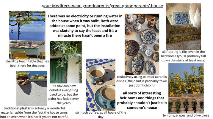 your Mediterranean grandparents/great grandparents' house There was no electricity or running water in the house when it was built. Both were added at some point, but the installation was sketchy to say the least and it's a miracle there hasn't been a fire the little lunch table that has been there for decades all flooring is tile, even in the bedrooms (you'll probably fall down the stairs at least once) it's obvious how colorful everything used to be, but the paint has faded over the years traditional plaster is actually a wonderful material, aside from the fact the house turns into an oven when it's hot if you're not careful exclusively using painted ceramic dishes (the paint is probably toxic, just don't chip it) all sorts of interesting heirlooms and things that probably shouldn't just be in someone's house so much coffee, at all hours of the day lemons, grapes, and olive trees