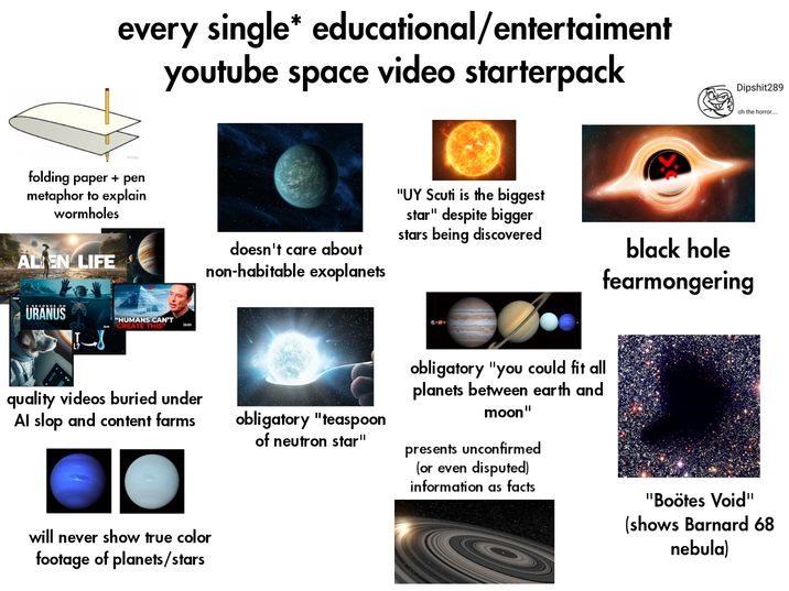 every single* educational/entertaiment folding paper + pen metaphor to explain wormholes AL EN LIFE URANUS youtube space video starterpack "HUMANS CAN'T CREATE THIS" 26:05 Dipshit289 oh the horror.... doesn't care about non-habitable exoplanets "UY Scuti is the biggest star" despite bigger stars being discovered black hole fearmongering quality videos buried under Al slop and content farms will never show true color footage of planets/stars obligatory "teaspoon of neutron star" obligatory "you could fit all planets between earth and moon" presents unconfirmed (or even disputed) information as facts "Boötes Void" (shows Barnard 68 nebula)